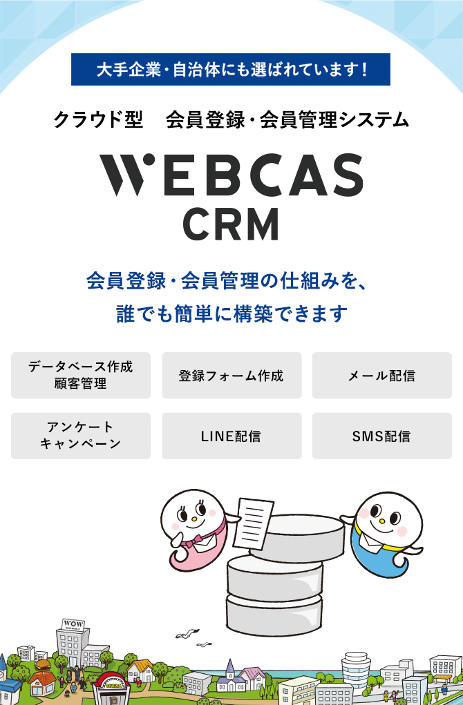 大手企業・自治体にも選ばれています！会員登録・会員管理システムWEBCAS CRM ウェブキャスシーアールエム 会員登録・会員管理の仕組みを、誰でも簡単に構築できます WEBCAS CRMは、新規会員登録用の受付フォーム作成から、会員情報の編集、会員へのメール配信、アンケートまで行えるシステムです。安全なクラウド環境で会員情報を一元管理し、会員一人ひとりに合わせたコミュニケーションを実現できます。