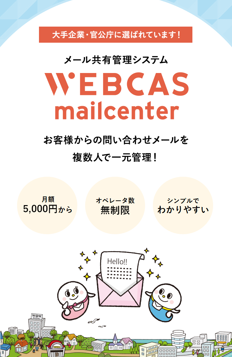 大手企業・官公庁に選ばれています! メール共有管理システム　ウェブキャスメールセンター WEBCAS mailcenter お客様からの問い合わせメールを複数人で一元管理！WEBCAS mailcenterは、お客様から届くメールやWebフォームからの問い合わせを複数人で共有・管理し、効率的なメール対応を実現するグループウェアです。返信漏れや二重対応を防ぎ、企業の顧客満足度向上をサポートします。