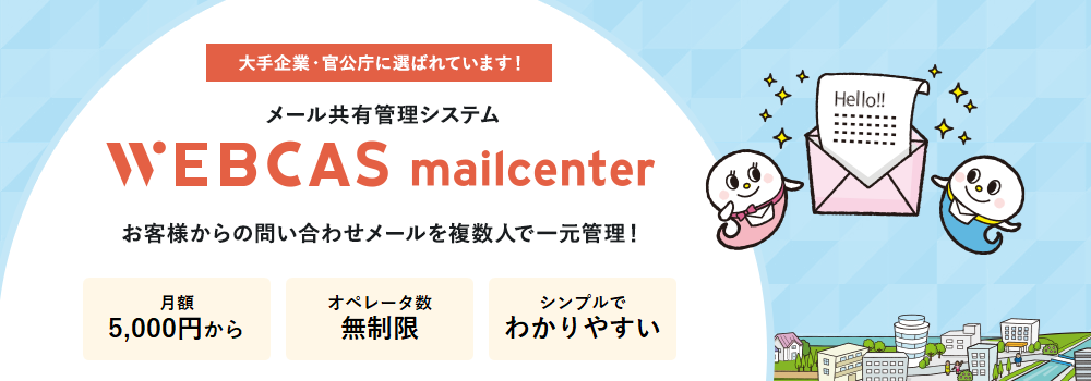 大手企業・官公庁に選ばれています! メール共有管理システム　ウェブキャスメールセンター WEBCAS mailcenter お客様からの問い合わせメールを複数人で一元管理！WEBCAS mailcenterは、お客様から届くメールやWebフォームからの問い合わせを複数人で共有・管理し、効率的なメール対応を実現するグループウェアです。返信漏れや二重対応を防ぎ、企業の顧客満足度向上をサポートします。