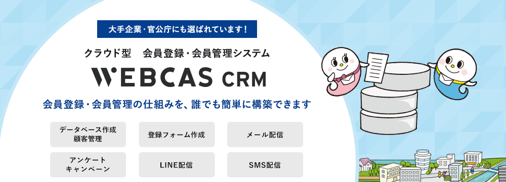 大手企業・自治体にも選ばれています！会員登録・会員管理システムWEBCAS CRM ウェブキャスシーアールエム 会員登録・会員管理の仕組みを、誰でも簡単に構築できます WEBCAS CRMは、新規会員登録用の受付フォーム作成から、会員情報の編集、会員へのメール配信、アンケートまで行えるシステムです。安全なクラウド環境で会員情報を一元管理し、会員一人ひとりに合わせたコミュニケーションを実現できます。