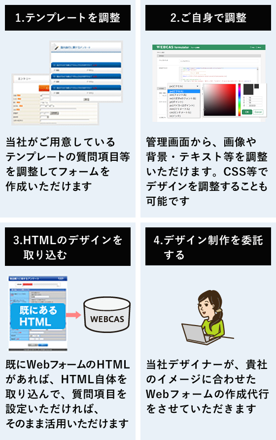 1.テンプレートを調整(当社がご用意しているテンプレートの質問項目等を調整してフォームを作成いただけます) 2.ご自身で調整(管理画面から、画像や背景・テキスト等を調整いただけます。CSS等でデザインを調整することも可能です) 3.HTMLのデザインを取り込む(既にWebフォームのHTMLがあれば、HTML自体を取り込んで、質問項目を設定いただければ、そのまま活用いただけます) 4. デザイン制作を委託する(当社デザイナーが、貴社のイメージに合わせたWebフォームの作成代行をさせていただきます。)